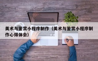 梅州美术与鉴赏小程序制作（美术与鉴赏小程序制作心得体会）
