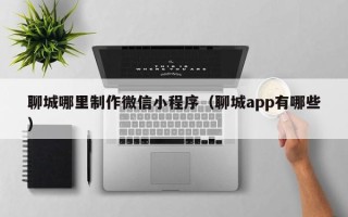 梅州聊城哪里制作微信小程序（聊城app有哪些）