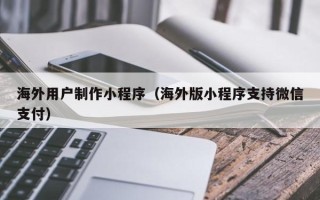梅州海外用户制作小程序（海外版小程序支持微信支付）