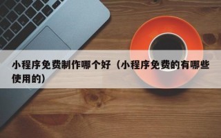 梅州小程序免费制作哪个好（小程序免费的有哪些使用的）