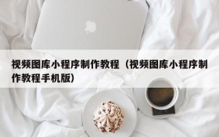 梅州视频图库小程序制作教程（视频图库小程序制作教程手机版）