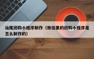 梅州汕尾团购小程序制作（微信里的团购小程序是怎么制作的）