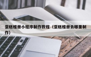 梅州蛋糕相册小程序制作教程（蛋糕相册去哪里制作）